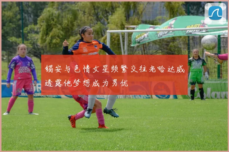 锡安与色情女星频繁交往老哈达威透露他梦想成为男优