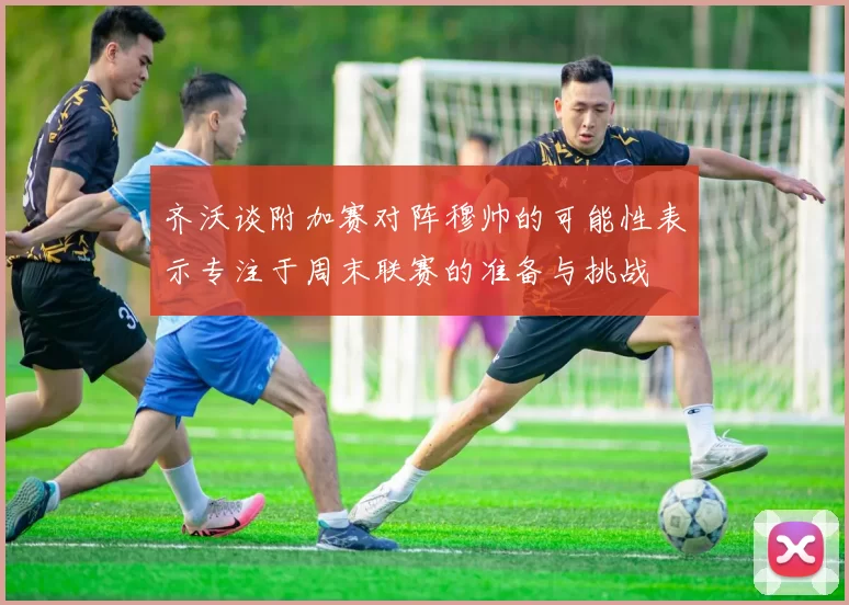 齐沃谈附加赛对阵穆帅的可能性表示专注于周末联赛的准备与挑战