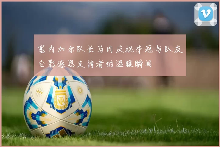 塞内加尔队长马内庆祝夺冠与队友合影感恩支持者的温暖瞬间