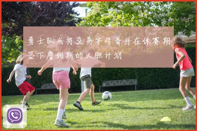 勇士队或将交易字母哥并在休赛期签下詹姆斯的大胆计划