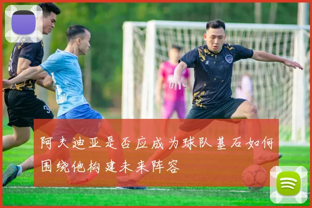 阿夫迪亚是否应成为球队基石如何围绕他构建未来阵容