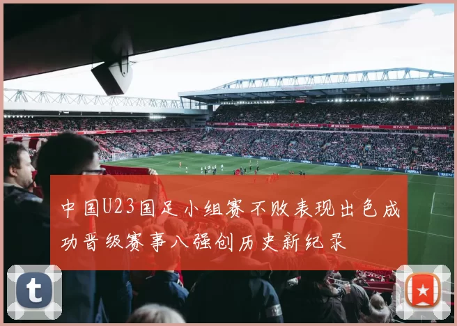 中国U23国足小组赛不败表现出色成功晋级赛事八强创历史新纪录