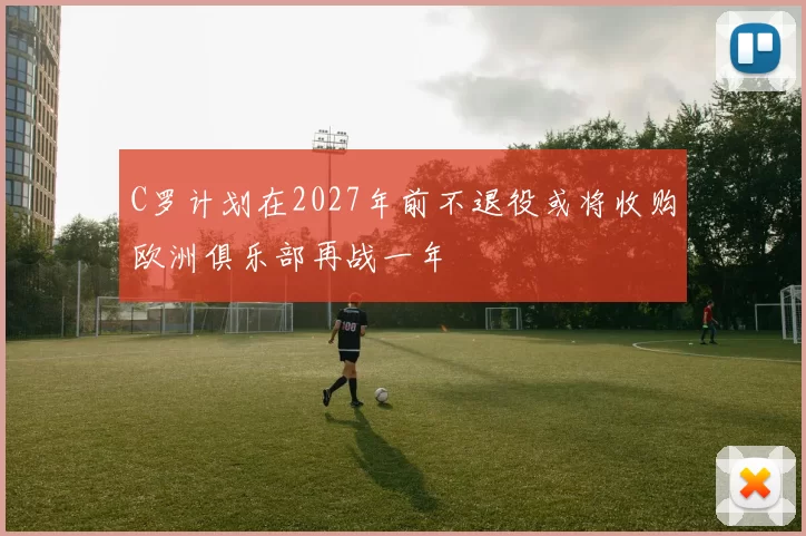 C罗计划在2027年前不退役或将收购欧洲俱乐部再战一年