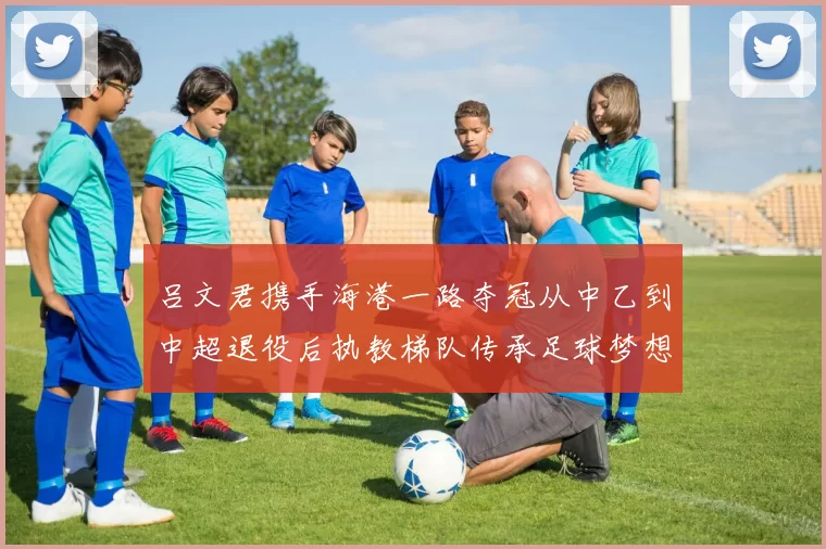 吕文君携手海港一路夺冠从中乙到中超退役后执教梯队传承足球梦想