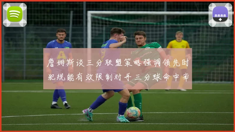 詹姆斯谈三分联盟策略强调领先时犯规能有效限制对手三分球命中率